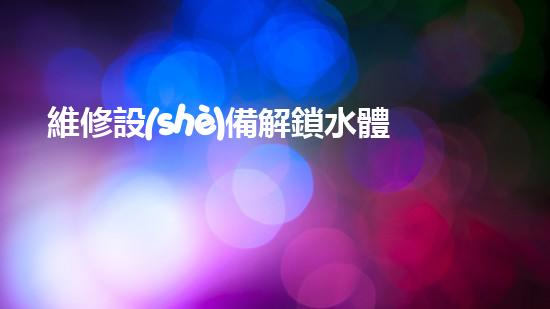 維修設(shè)備解鎖水體清潔新方法，助力環(huán)境保護(hù)！
